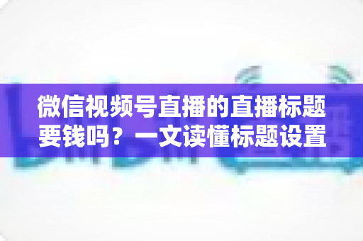 微信视频号直播的直播标题要钱吗？一文读懂标题设置规则与免费引流实战技巧