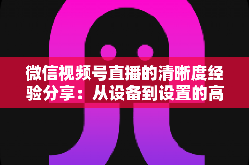 微信视频号直播的清晰度经验分享：从设备到设置的高清直播全流程实战指南