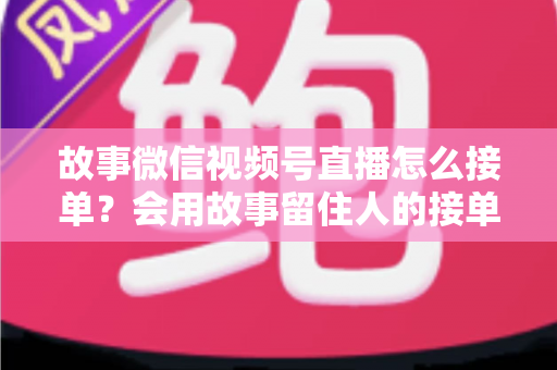 故事微信视频号直播怎么接单?会用故事留住人的接单实战全攻略 故事微信视频号直播怎么接单?会用故事留住人的接单实战全攻略