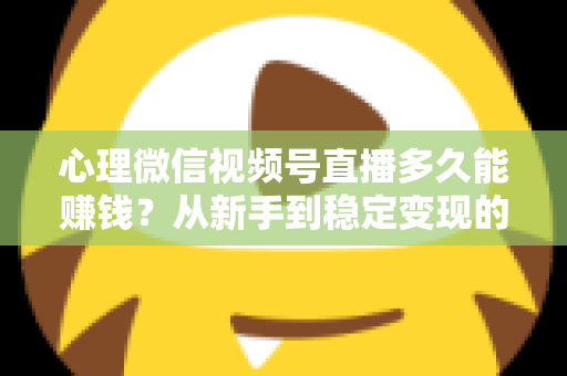 心理微信视频号直播多久能赚钱？从新手到稳定变现的时间线与实操指南