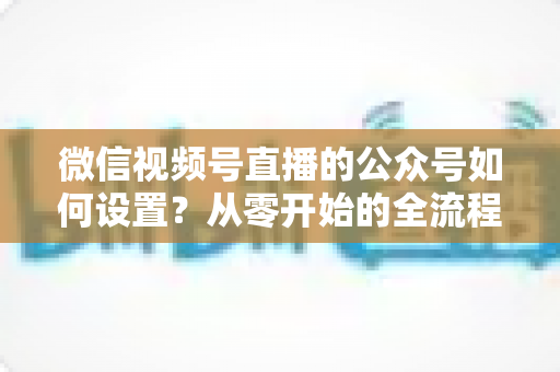 微信视频号直播的公众号如何设置？从零开始的全流程实操指南与避坑手册