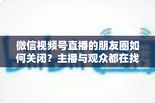微信视频号直播的朋友圈如何关闭？主播与观众都在找的完整关闭教程来了