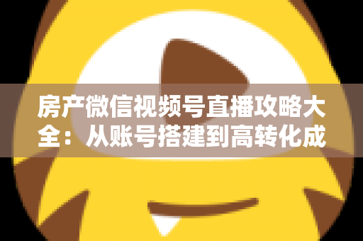 房产微信视频号直播攻略大全：从账号搭建到高转化成交的全流程实战指南