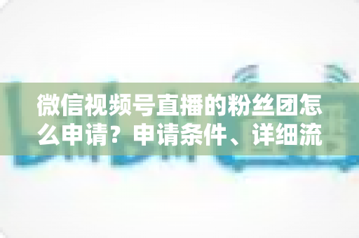 微信视频号直播的粉丝团怎么申请？申请条件、详细流程与运营技巧全解析