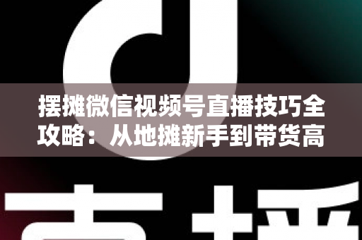 摆摊微信视频号直播技巧全攻略:从地摊新手到带货高手的实战指南 摆摊微信视频号直播技巧全攻略:从地摊新手到带货高手的实战指南