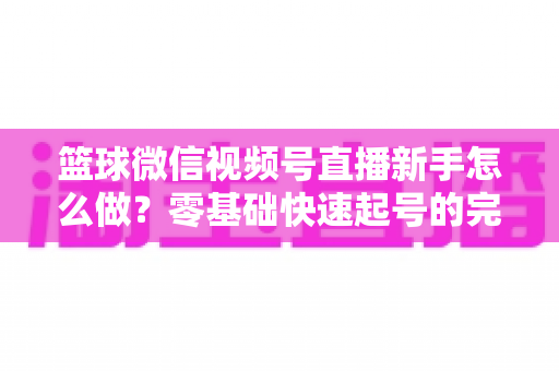 篮球微信视频号直播新手怎么做？零基础快速起号的完整实操指南