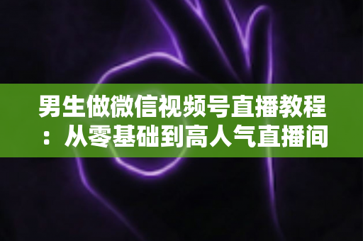 男生做微信视频号直播教程:从零基础到高人气直播间的完整实战指南 男生做微信视频号直播教程:从零基础到高人气直播间的完整实战指南