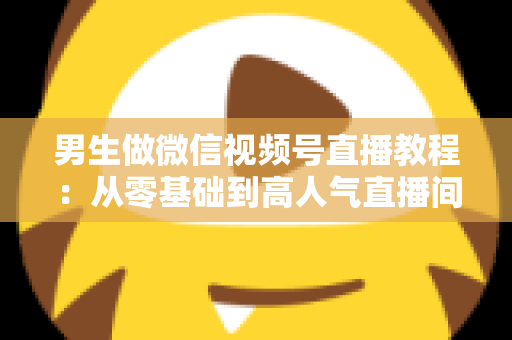 男生做微信视频号直播教程:从零基础到高人气直播间的完整实战指南 男生做微信视频号直播教程:从零基础到高人气直播间的完整实战指南