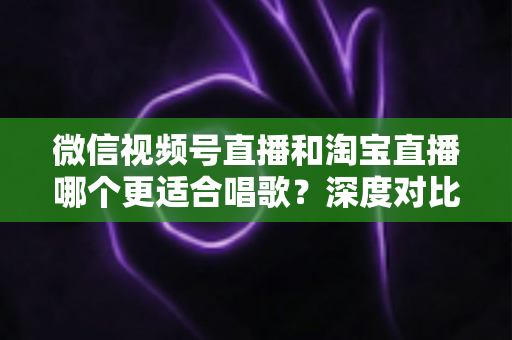 微信视频号直播和淘宝直播哪个更适合唱歌?深度对比分析帮你选对直播舞台 微信视频号直播和淘宝直播哪个更适合唱歌?深度对比分析帮你选对直播舞台