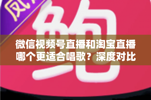 微信视频号直播和淘宝直播哪个更适合唱歌？深度对比分析帮你选对直播舞台