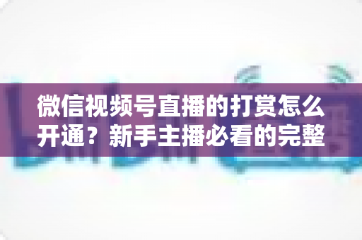 微信视频号直播的打赏怎么开通？新手主播必看的完整开通与变现攻略