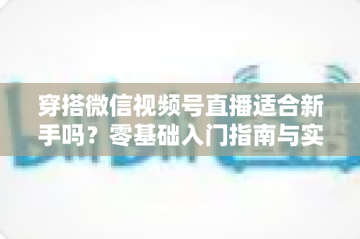 穿搭微信视频号直播适合新手吗？零基础入门指南与实战建议全解析
