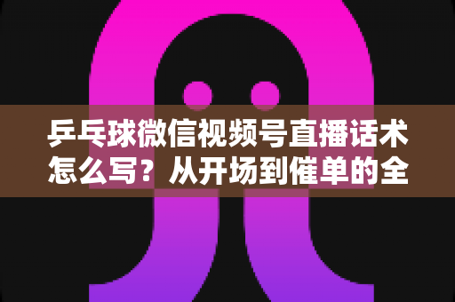 乒乓球微信视频号直播话术怎么写？从开场到催单的全流程话术指南（新手必备干货）