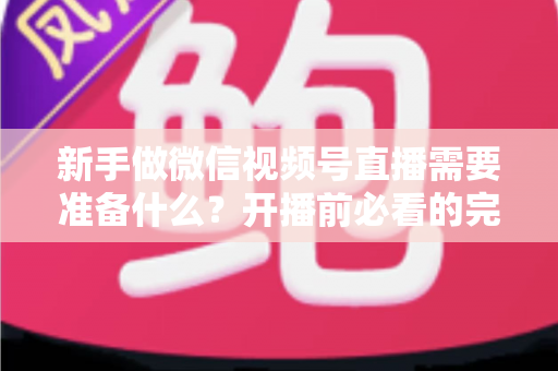 新手做微信视频号直播需要准备什么？开播前必看的完整准备清单与实战指南