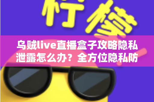 乌贼live直播盒子攻略隐私泄露怎么办？全方位隐私防护与紧急应对实用指南
