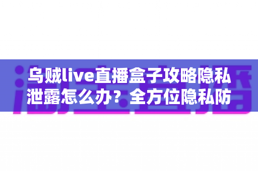 乌贼live直播盒子攻略隐私泄露怎么办？全方位隐私防护与紧急应对实用指南