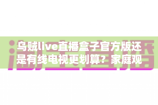 乌贼live直播盒子官方版还是有线电视更划算？家庭观影最省钱方案深度解析与选购指南