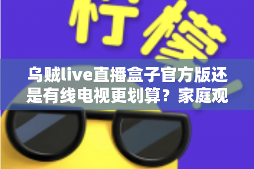乌贼live直播盒子官方版还是有线电视更划算？家庭观影最省钱方案深度解析与选购指南