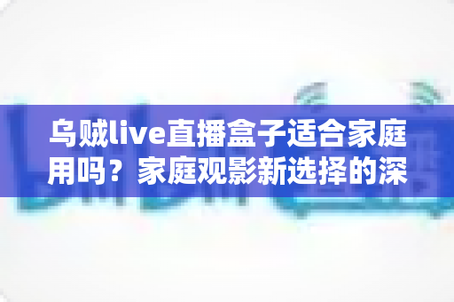乌贼live直播盒子适合家庭用吗?家庭观影新选择的深度解析与实用选购指南 乌贼live直播盒子适合家庭用吗?家庭观影新选择的深度解析与实用选购指南