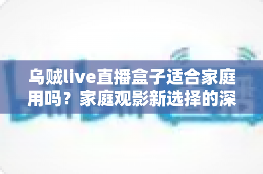乌贼live直播盒子适合家庭用吗？家庭观影新选择的深度解析与实用选购指南
