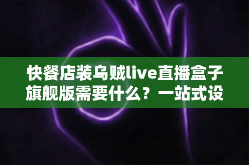 快餐店装乌贼live直播盒子旗舰版需要什么？一站式设备清单、资质流程与落地实战指南