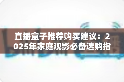 直播盒子推荐购买建议：2025年家庭观影必备选购指南，帮你避坑省心选对设备！