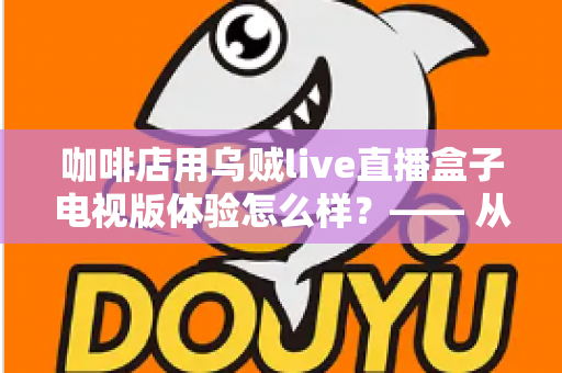 咖啡店用乌贼live直播盒子电视版体验怎么样？—— 从安装到日常运营的实测全景解析