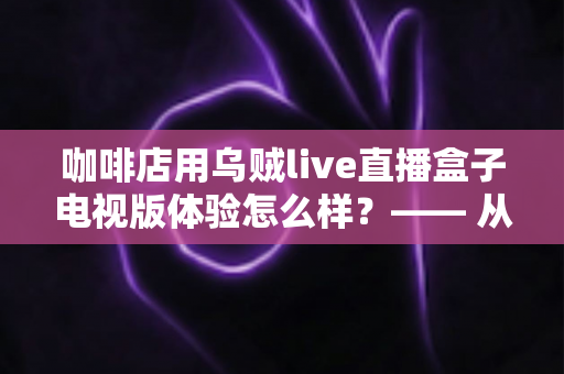 咖啡店用乌贼live直播盒子电视版体验怎么样？—— 从安装到日常运营的实测全景解析