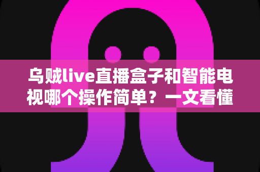 乌贼live直播盒子和智能电视哪个操作简单?一文看懂两大追剧神器谁更适合你 乌贼live直播盒子和智能电视哪个操作简单?一文看懂两大追剧神器谁更适合你