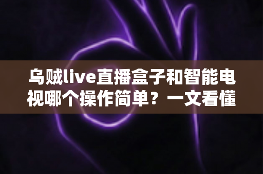 乌贼live直播盒子和智能电视哪个操作简单？一文看懂两大追剧神器谁更适合你