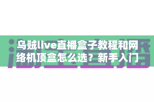 乌贼live直播盒子教程和网络机顶盒怎么选?新手入门与选购避坑全攻略 乌贼live直播盒子教程和网络机顶盒怎么选?新手入门与选购避坑全攻略