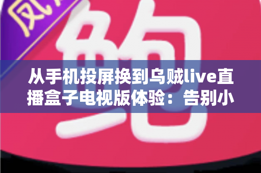 从手机投屏换到乌贼live直播盒子电视版体验：告别小屏束缚，解锁大屏直播新姿势的深度评测