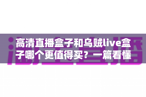 高清直播盒子和乌贼live盒子哪个更值得买？一篇看懂差异的超实用选购指南
