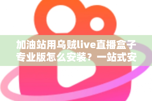 加油站用乌贼live直播盒子专业版怎么安装？一站式安装教程与实操避坑指南助您快速上手