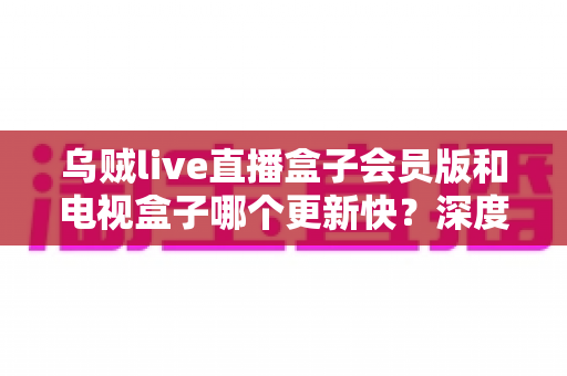 乌贼live直播盒子会员版和电视盒子哪个更新快?深度对比与选购全指南 乌贼live直播盒子会员版和电视盒子哪个更新快?深度对比与选购全指南