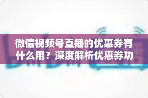 微信视频号直播的优惠券有什么用？深度解析优惠券功能、使用方法与营销价值