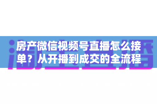 房产微信视频号直播怎么接单?从开播到成交的全流程实战指南 房产微信视频号直播怎么接单?从开播到成交的全流程实战指南