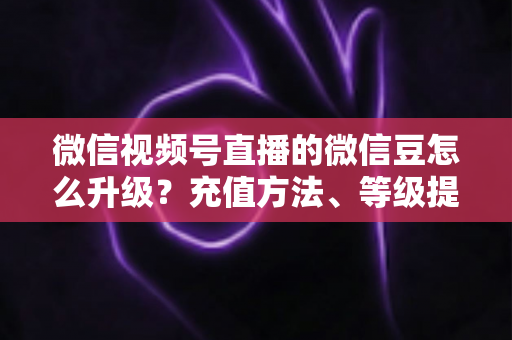 微信视频号直播的微信豆怎么升级?充值方法、等级提升与使用技巧全解析 微信视频号直播的微信豆怎么升级?充值方法、等级提升与使用技巧全解析