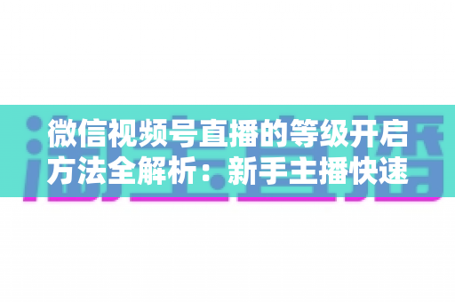 微信视频号直播的等级开启方法全解析:新手主播快速开启与升级的完整指南 微信视频号直播的等级开启方法全解析:新手主播快速开启与升级的完整指南