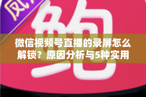 微信视频号直播的录屏怎么解锁?原因分析与5种实用解决方案全指南 微信视频号直播的录屏怎么解锁?原因分析与5种实用解决方案全指南