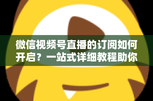 微信视频号直播的订阅如何开启?一站式详细教程助你轻松玩转直播订阅功能 微信视频号直播的订阅如何开启?一站式详细教程助你轻松玩转直播订阅功能