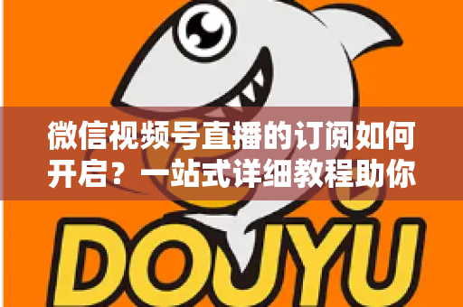微信视频号直播的订阅如何开启？一站式详细教程助你轻松玩转直播订阅功能