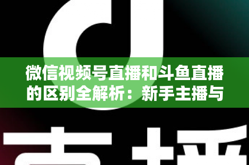 微信视频号直播和斗鱼直播的区别全解析：新手主播与商家如何选对平台实现流量变现？