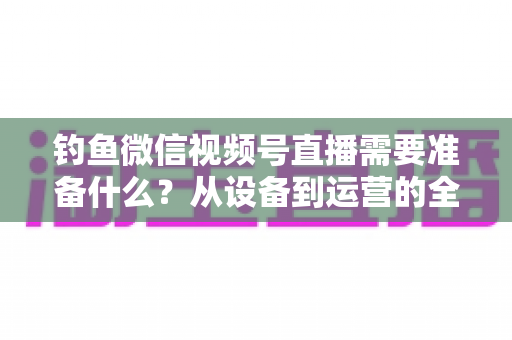 钓鱼微信视频号直播需要准备什么？从设备到运营的全方位直播筹备指南