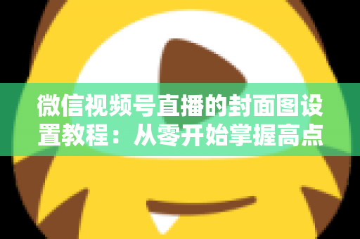 微信视频号直播的封面图设置教程:从零开始掌握高点击率直播封面的完整实操指南,快速提升直播间曝光与人气 微信视频号直播的封面图设置教程:从零开始掌握高点击率直播封面的完整实操指南,快速提升直播间曝光与人气