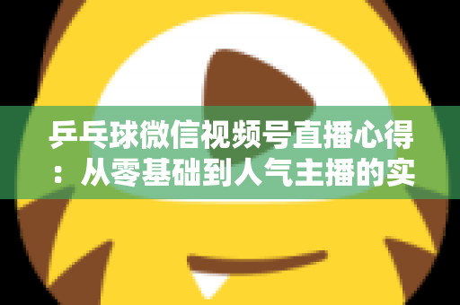 乒乓球微信视频号直播心得:从零基础到人气主播的实战经验全解析 乒乓球微信视频号直播心得:从零基础到人气主播的实战经验全解析