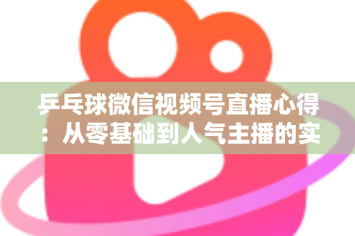 乒乓球微信视频号直播心得：从零基础到人气主播的实战经验全解析