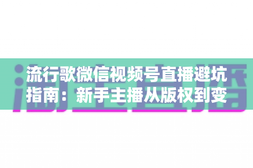 流行歌微信视频号直播避坑指南：新手主播从版权到变现的全流程实战手册