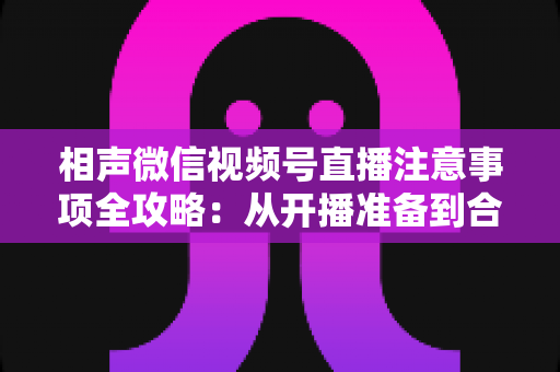 相声微信视频号直播注意事项全攻略:从开播准备到合规互动的实战手册 相声微信视频号直播注意事项全攻略:从开播准备到合规互动的实战手册