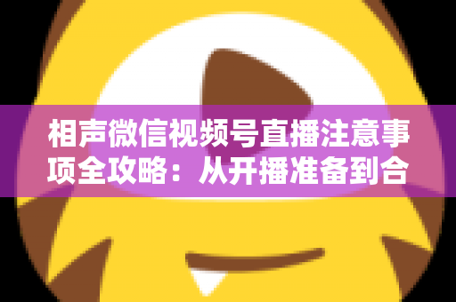 相声微信视频号直播注意事项全攻略:从开播准备到合规互动的实战手册 相声微信视频号直播注意事项全攻略:从开播准备到合规互动的实战手册